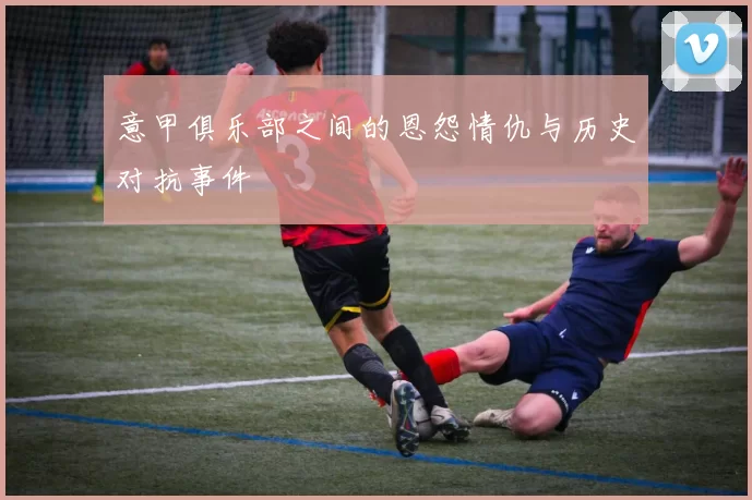 意甲俱乐部之间的恩怨情仇与历史对抗事件