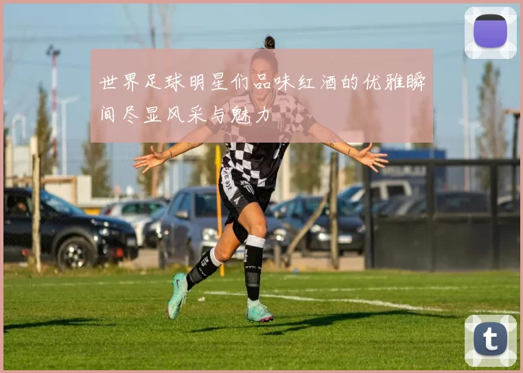 世界足球明星们品味红酒的优雅瞬间尽显风采与魅力