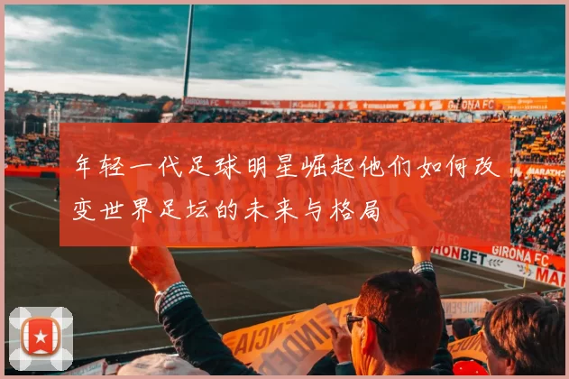年轻一代足球明星崛起他们如何改变世界足坛的未来与格局