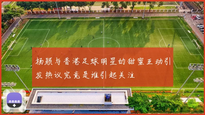 杨颖与香港足球明星的甜蜜互动引发热议究竟是谁引起关注