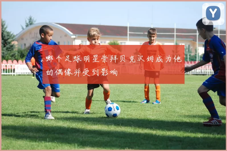 哪个足球明星崇拜贝克汉姆成为他的偶像并受到影响