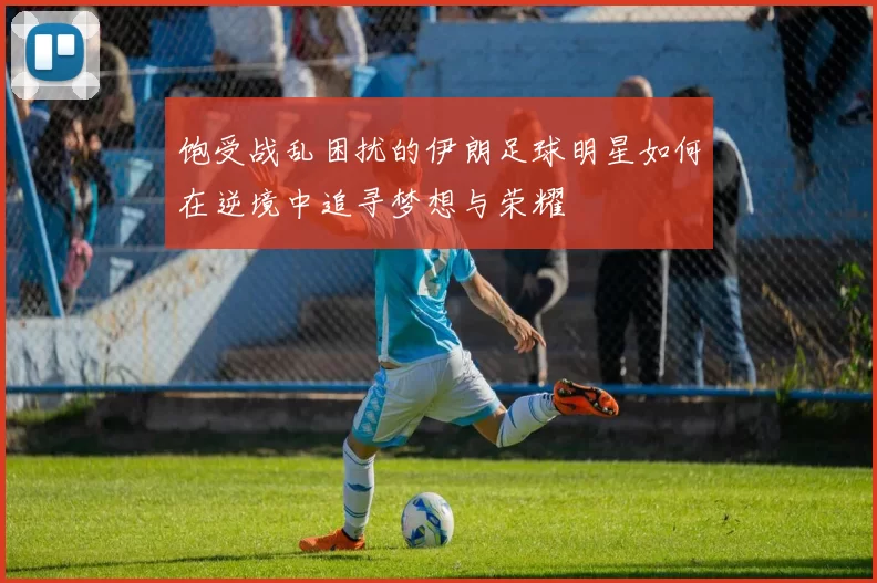 饱受战乱困扰的伊朗足球明星如何在逆境中追寻梦想与荣耀
