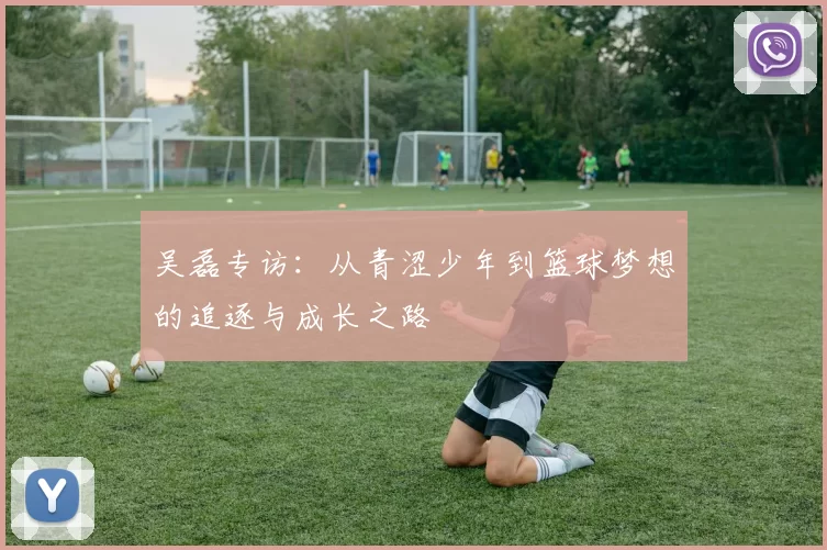 吴磊专访：从青涩少年到篮球梦想的追逐与成长之路
