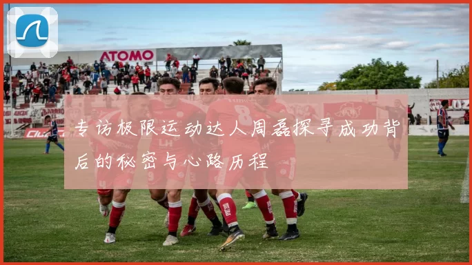 专访极限运动达人周磊探寻成功背后的秘密与心路历程