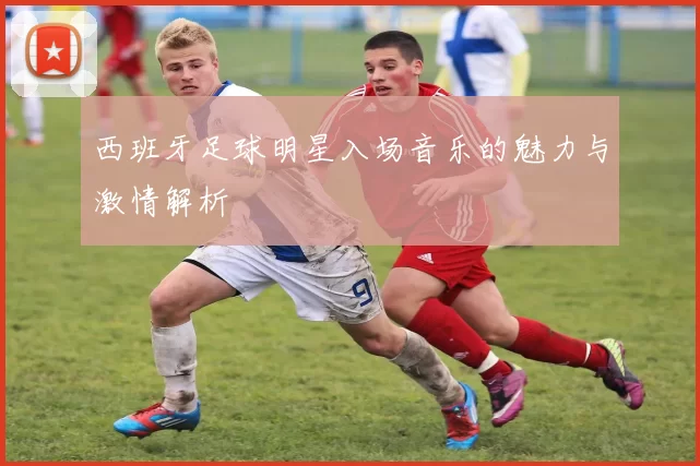 西班牙足球明星入场音乐的魅力与激情解析