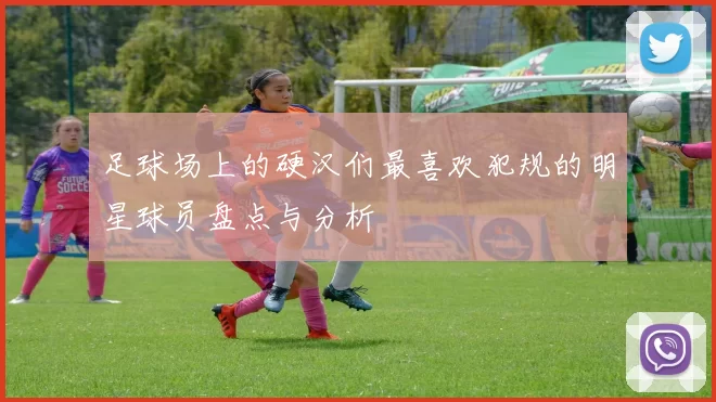 足球场上的硬汉们最喜欢犯规的明星球员盘点与分析