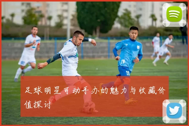 足球明星可动手办的魅力与收藏价值探讨