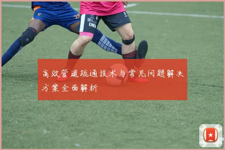 高效管道疏通技术与常见问题解决方案全面解析