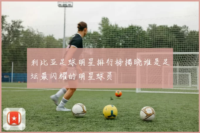 利比亚足球明星排行榜揭晓谁是足坛最闪耀的明星球员