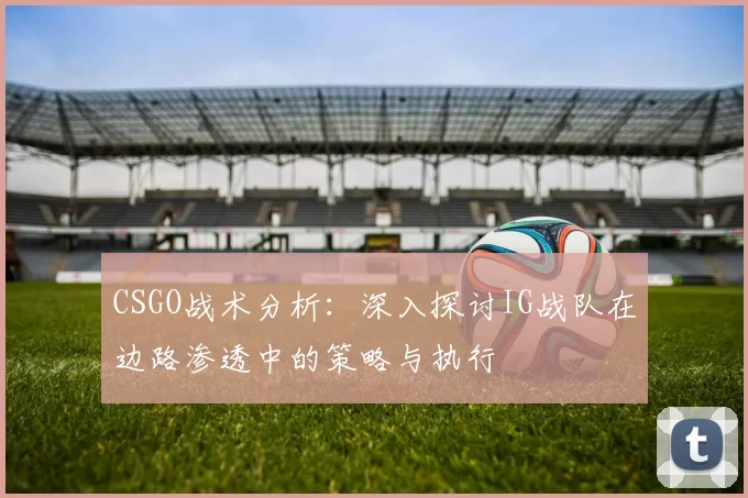 CSGO战术分析：深入探讨IG战队在边路渗透中的策略与执行