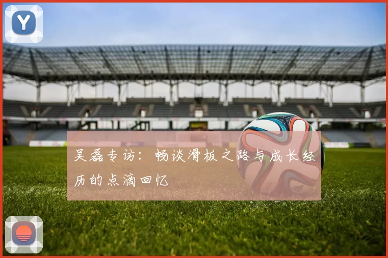 吴磊专访：畅谈滑板之路与成长经历的点滴回忆