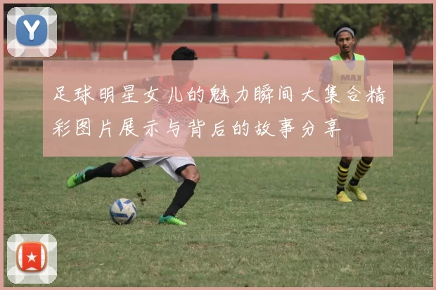 足球明星女儿的魅力瞬间大集合精彩图片展示与背后的故事分享