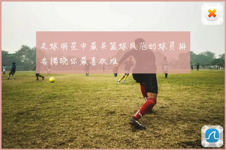 足球明星中最具篮球风范的球员排名揭晓你最喜欢谁