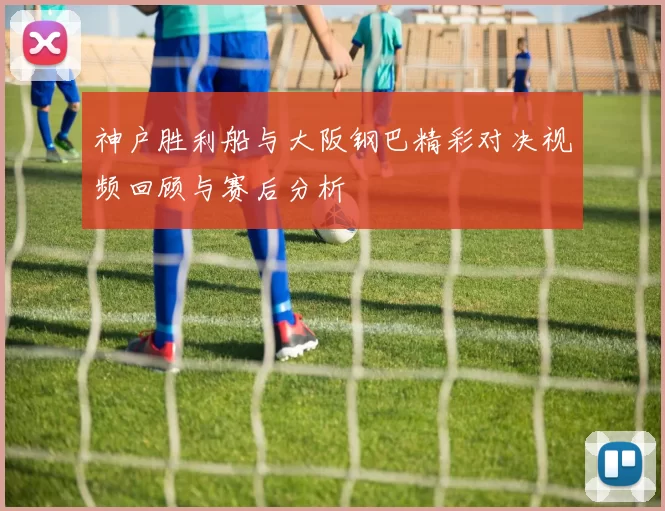 神户胜利船与大阪钢巴精彩对决视频回顾与赛后分析