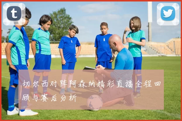 切尔西对阵阿森纳精彩直播全程回顾与赛后分析