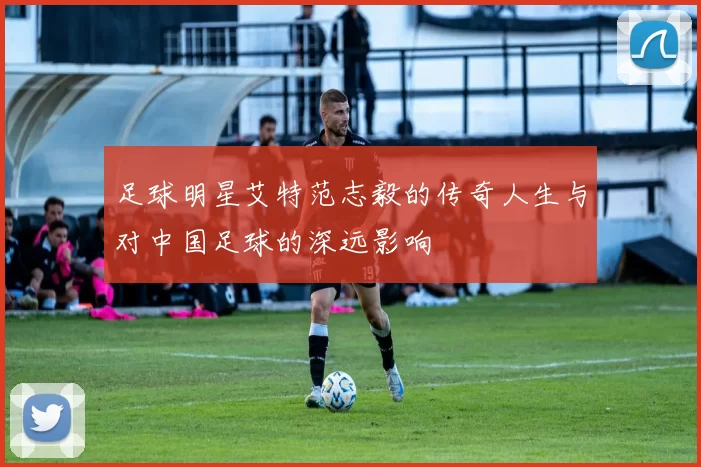 足球明星艾特范志毅的传奇人生与对中国足球的深远影响