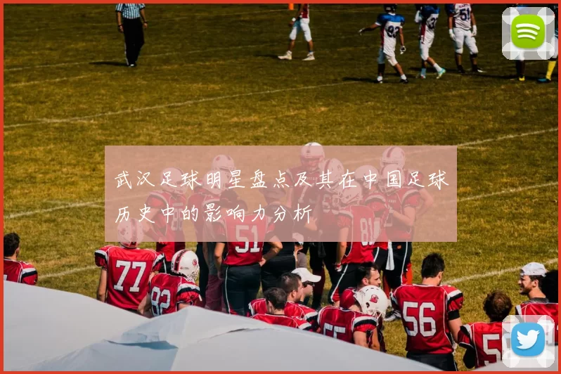 武汉足球明星盘点及其在中国足球历史中的影响力分析