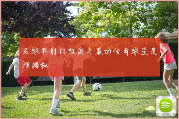 足球界射门距离之最的传奇球星是谁揭秘