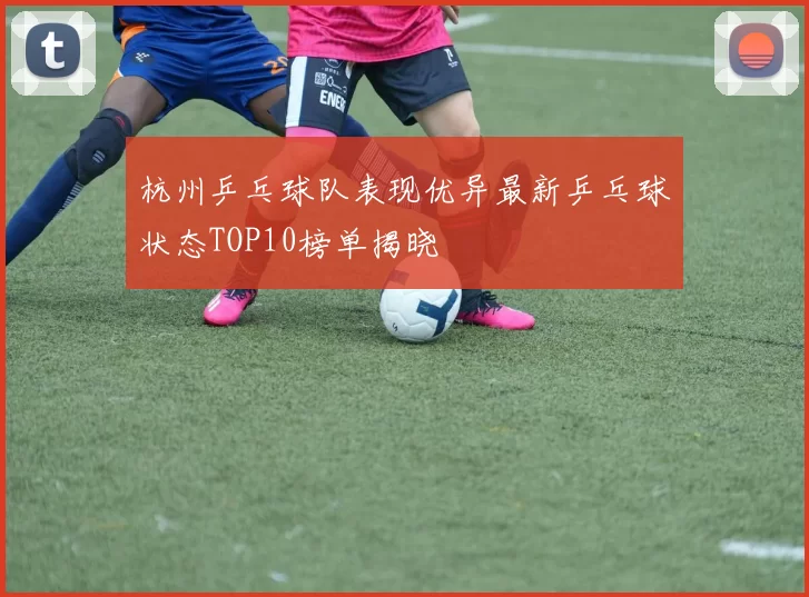 杭州乒乓球队表现优异最新乒乓球状态TOP10榜单揭晓