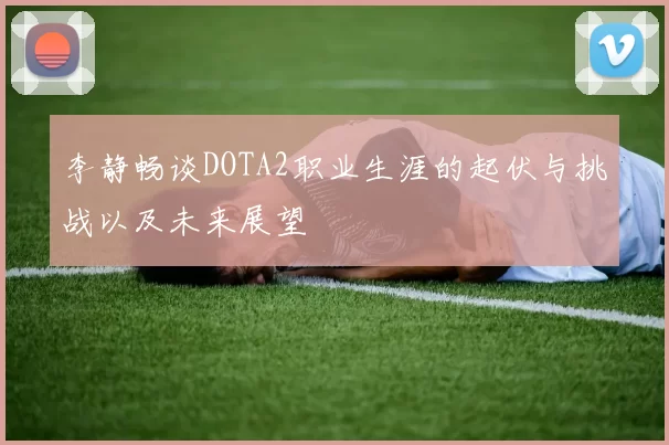 李静畅谈DOTA2职业生涯的起伏与挑战以及未来展望