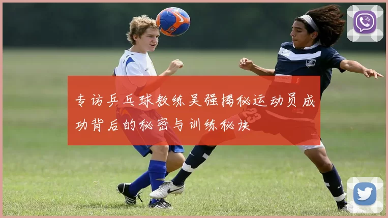 专访乒乓球教练吴强揭秘运动员成功背后的秘密与训练秘诀