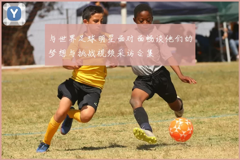 与世界足球明星面对面畅谈他们的梦想与挑战视频采访合集