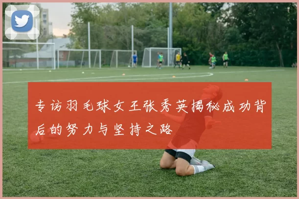 专访羽毛球女王张秀英揭秘成功背后的努力与坚持之路