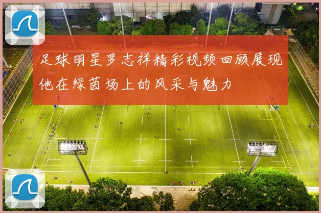 足球明星罗志祥精彩视频回顾展现他在绿茵场上的风采与魅力
