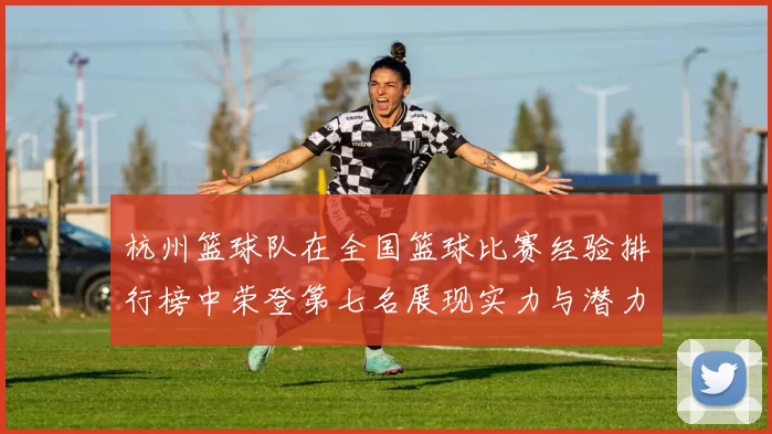 杭州篮球队在全国篮球比赛经验排行榜中荣登第七名展现实力与潜力