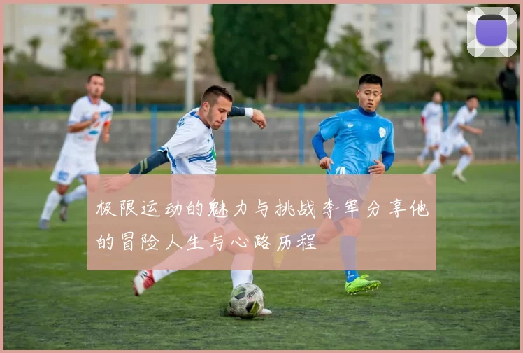 极限运动的魅力与挑战李军分享他的冒险人生与心路历程