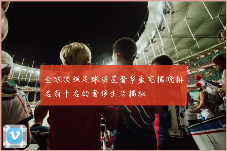 全球顶级足球明星奢华豪宅揭晓排名前十名的奢侈生活揭秘