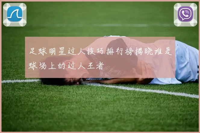 足球明星过人技巧排行榜揭晓谁是球场上的过人王者