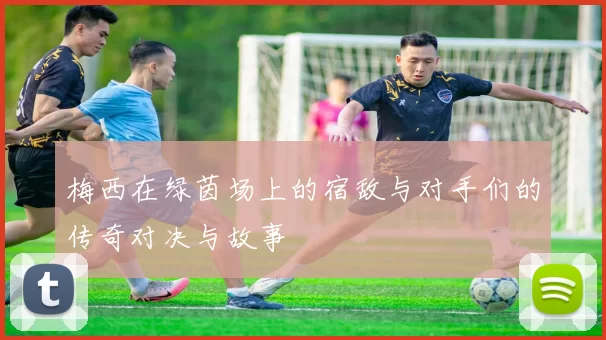 梅西在绿茵场上的宿敌与对手们的传奇对决与故事