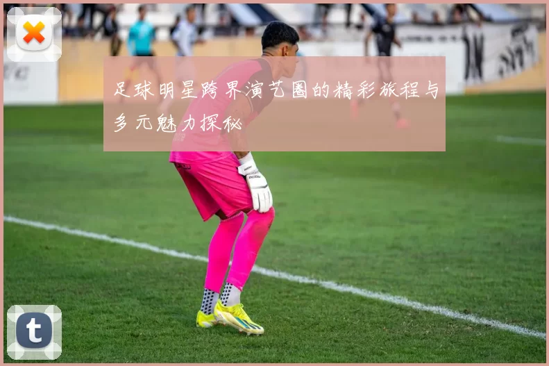 足球明星跨界演艺圈的精彩旅程与多元魅力探秘