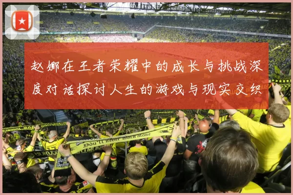 赵娜在王者荣耀中的成长与挑战深度对话探讨人生的游戏与现实交织