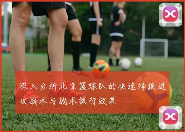 深入分析北京篮球队的快速转换进攻战术与战术执行效果