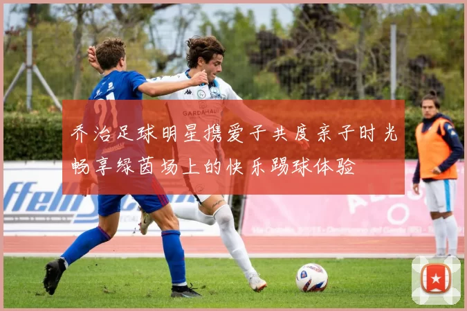 乔治足球明星携爱子共度亲子时光畅享绿茵场上的快乐踢球体验