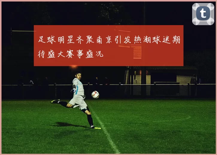 足球明星齐聚南京引发热潮球迷期待盛大赛事盛况