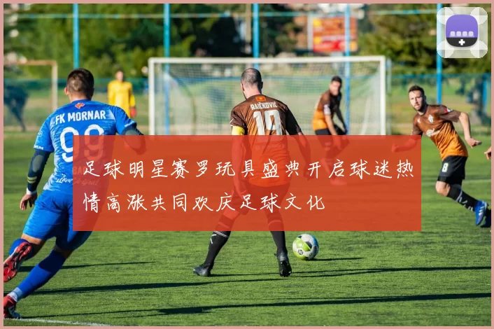 足球明星赛罗玩具盛典开启球迷热情高涨共同欢庆足球文化