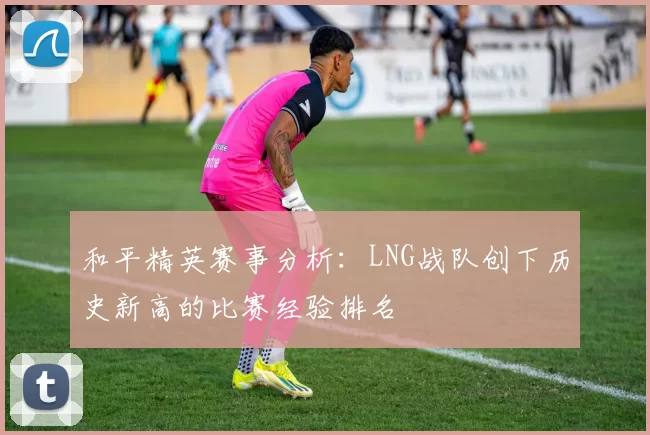 和平精英赛事分析：LNG战队创下历史新高的比赛经验排名
