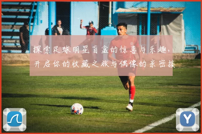 探索足球明星盲盒的惊喜与乐趣，开启你的收藏之旅与偶像的亲密接触