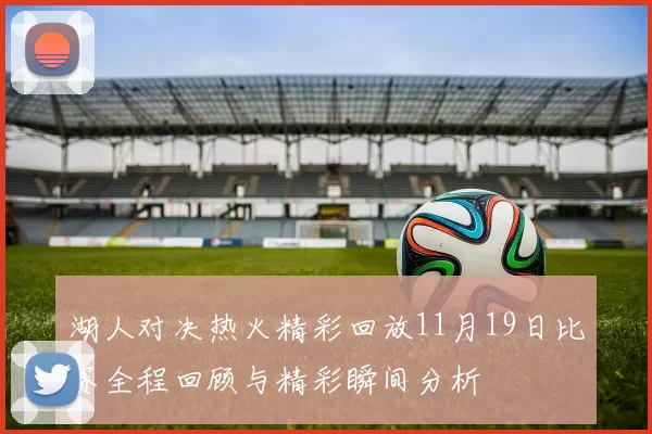 湖人对决热火精彩回放11月19日比赛全程回顾与精彩瞬间分析