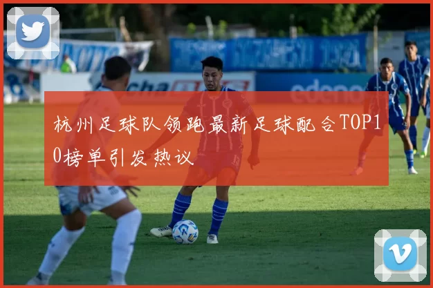 杭州足球队领跑最新足球配合TOP10榜单引发热议