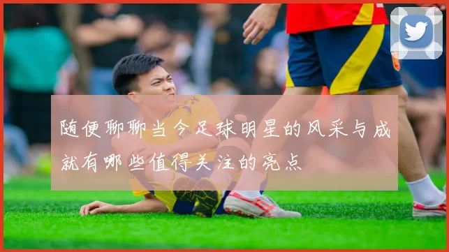 随便聊聊当今足球明星的风采与成就有哪些值得关注的亮点
