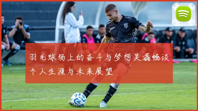 羽毛球场上的奋斗与梦想吴磊畅谈个人生涯与未来展望