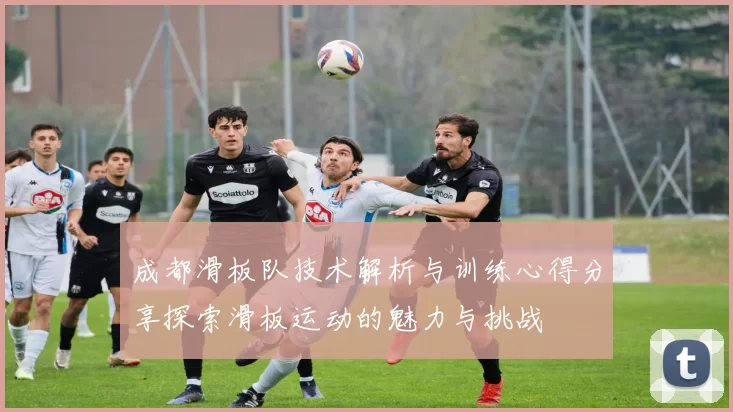 成都滑板队技术解析与训练心得分享探索滑板运动的魅力与挑战