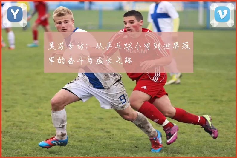 吴芳专访：从乒乓球小将到世界冠军的奋斗与成长之路