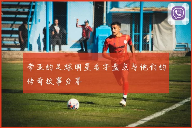 带亚的足球明星名字盘点与他们的传奇故事分享