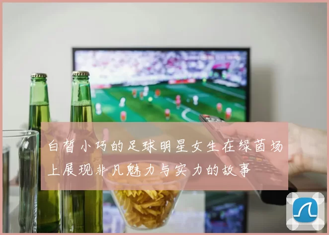 白皙小巧的足球明星女生在绿茵场上展现非凡魅力与实力的故事
