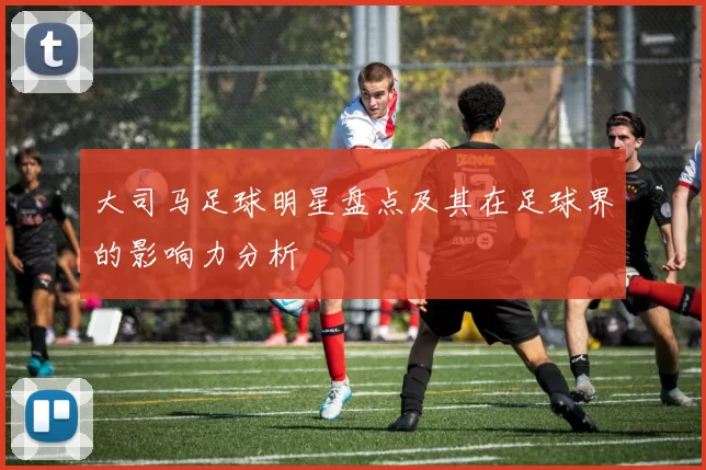 大司马足球明星盘点及其在足球界的影响力分析